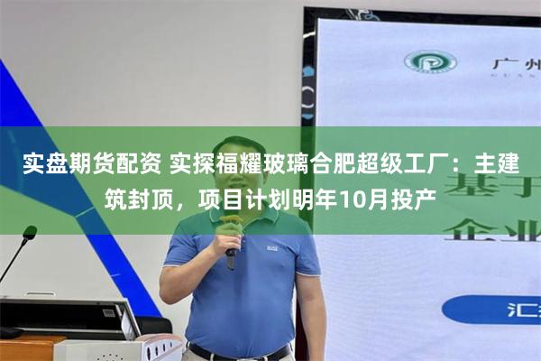 实盘期货配资 实探福耀玻璃合肥超级工厂：主建筑封顶，项目计划明年10月投产