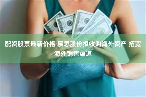 配资股票最新价格 慕思股份拟收购海外资产 拓宽海外销售渠道