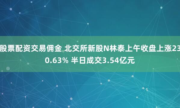 股票配资交易佣金 北交所新股N林泰上午收盘上涨230.63% 半日成交3.54亿元