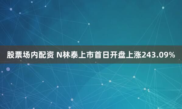 股票场内配资 N林泰上市首日开盘上涨243.09%