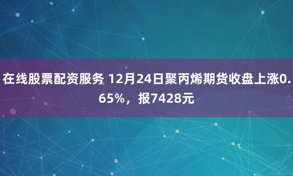 在线股票配资服务 12月24日聚丙烯期货收盘上涨0.65%，报7428元