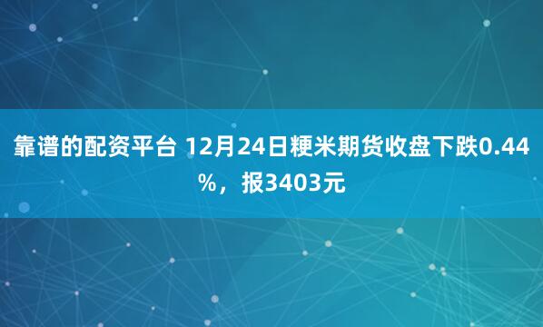 靠谱的配资平台 12月24日粳米期货收盘下跌0.44%，报3403元