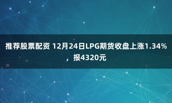 推荐股票配资 12月24日LPG期货收盘上涨1.34%，报4320元