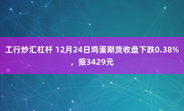 工行炒汇杠杆 12月24日鸡蛋期货收盘下跌0.38%，报3429元