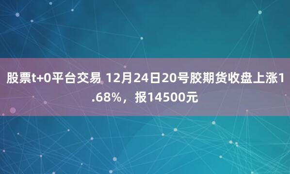 股票t+0平台交易 12月24日20号胶期货收盘上涨1.68%，报14500元