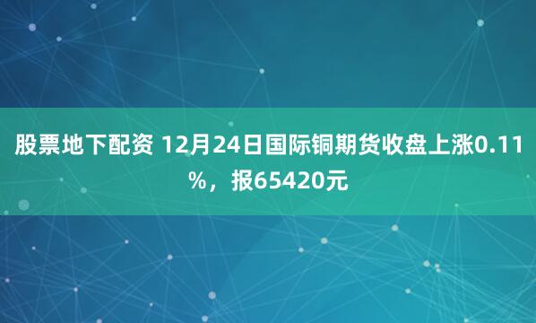 股票地下配资 12月24日国际铜期货收盘上涨0.11%，报65420元