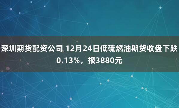 深圳期货配资公司 12月24日低硫燃油期货收盘下跌0.13%，报3880元