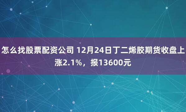 怎么找股票配资公司 12月24日丁二烯胶期货收盘上涨2.1%，报13600元