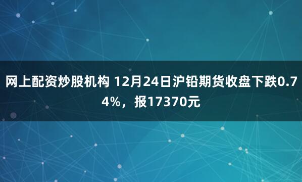 网上配资炒股机构 12月24日沪铅期货收盘下跌0.74%，报17370元