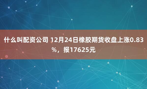 什么叫配资公司 12月24日橡胶期货收盘上涨0.83%，报17625元