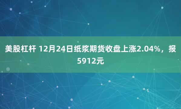 美股杠杆 12月24日纸浆期货收盘上涨2.04%，报5912元