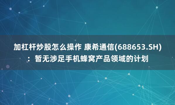 加杠杆炒股怎么操作 康希通信(688653.SH)：暂无涉足手机蜂窝产品领域的计划