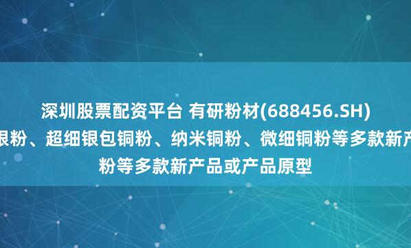 深圳股票配资平台 有研粉材(688456.SH)：开发出纳米银粉、超细银包铜粉、纳米铜粉、微细铜粉等多款新产品或产品原型