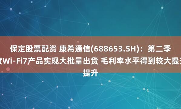 保定股票配资 康希通信(688653.SH)：第二季度Wi-Fi7产品实现大批量出货 毛利率水平得到较大提升