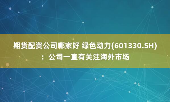 期货配资公司哪家好 绿色动力(601330.SH)：公司一直有关注海外市场