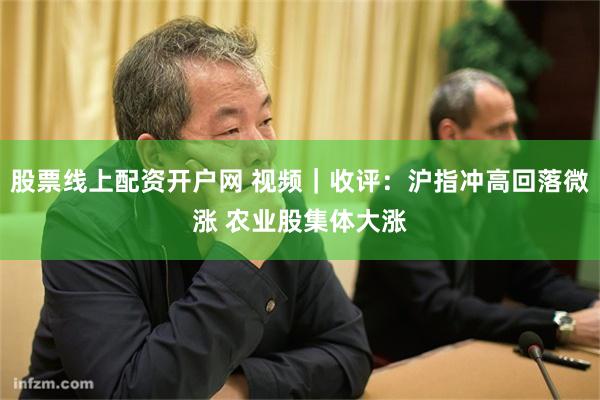 股票线上配资开户网 视频｜收评：沪指冲高回落微涨 农业股集体大涨