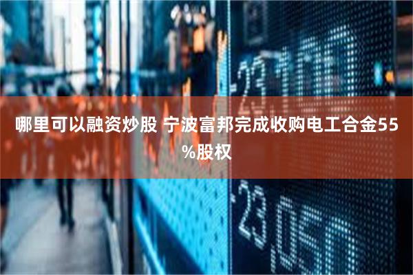 哪里可以融资炒股 宁波富邦完成收购电工合金55%股权