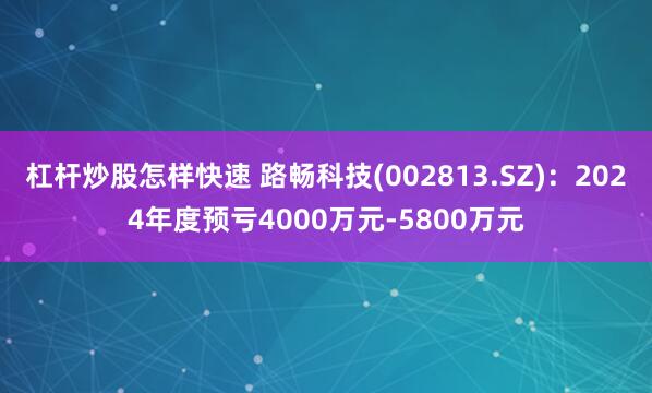 杠杆炒股怎样快速 路畅科技(002813.SZ)：2024年度预亏4000万元-5800万元