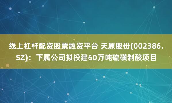 线上杠杆配资股票融资平台 天原股份(002386.SZ)：下属公司拟投建60万吨硫磺制酸项目