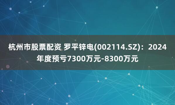 杭州市股票配资 罗平锌电(002114.SZ)：2024年度预亏7300万元-8300万元