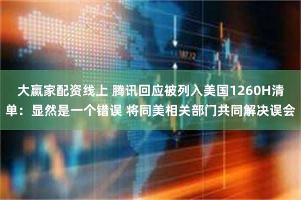 大赢家配资线上 腾讯回应被列入美国1260H清单：显然是一个错误 将同美相关部门共同解决误会