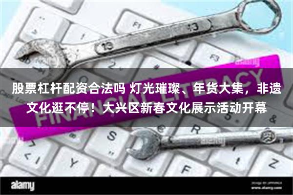 股票杠杆配资合法吗 灯光璀璨、年货大集，非遗文化逛不停！大兴区新春文化展示活动开幕