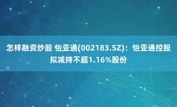 怎样融资炒股 怡亚通(002183.SZ)：怡亚通控股拟减持不超1.16%股份