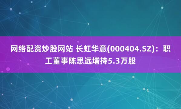 网络配资炒股网站 长虹华意(000404.SZ)：职工董事陈思远增持5.3万股