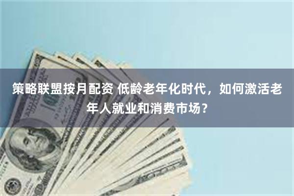 策略联盟按月配资 低龄老年化时代，如何激活老年人就业和消费市场？