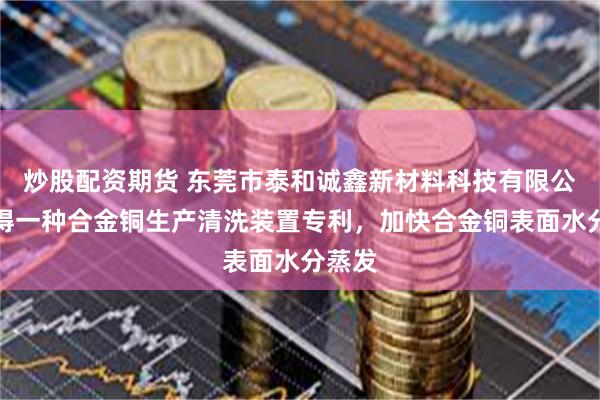 炒股配资期货 东莞市泰和诚鑫新材料科技有限公司取得一种合金铜生产清洗装置专利，加快合金铜表面水分蒸发