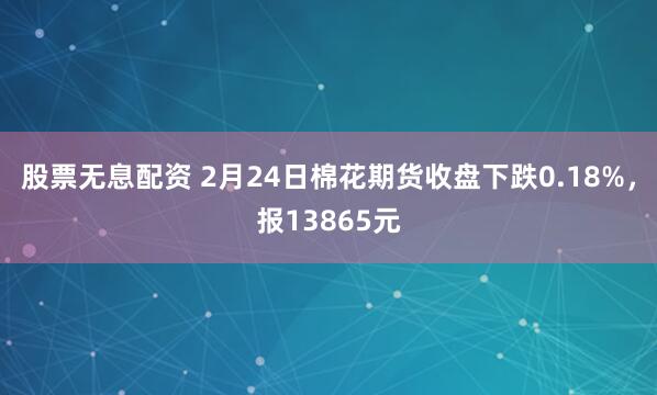 股票无息配资 2月24日棉花期货收盘下跌0.18%，报13865元