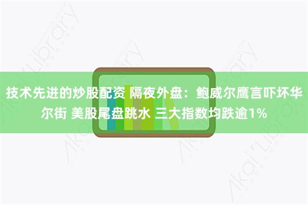 技术先进的炒股配资 隔夜外盘：鲍威尔鹰言吓坏华尔街 美股尾盘跳水 三大指数均跌逾1%