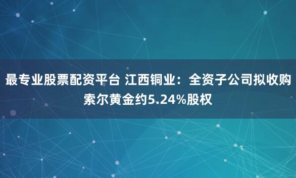 最专业股票配资平台 江西铜业：全资子公司拟收购索尔黄金约5.24%股权