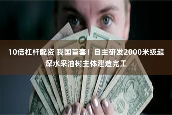 10倍杠杆配资 我国首套！自主研发2000米级超深水采油树主体建造完工