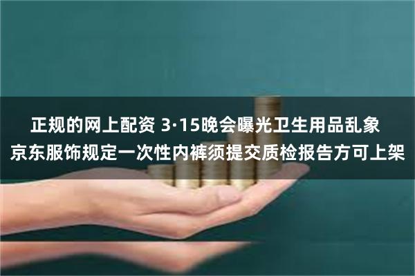 正规的网上配资 3·15晚会曝光卫生用品乱象 京东服饰规定一次性内裤须提交质检报告方可上架